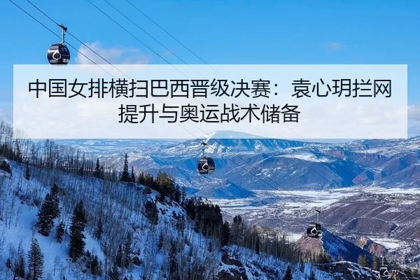 中国女排横扫巴西晋级决赛：袁心玥拦网提升与奥运战术储备